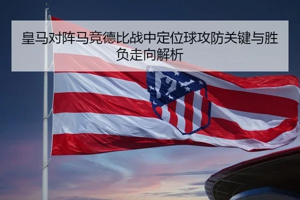 皇马对阵马竞德比战中定位球攻防关键与胜负走向解析